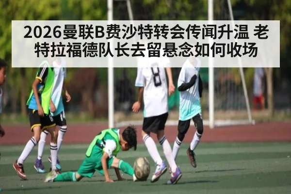 2026曼联B费沙特转会传闻升温 老特拉福德队长去留悬念如何收场